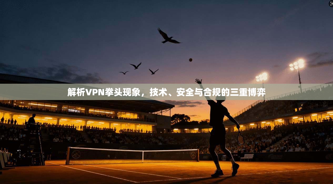 解析VPN拳头现象，技术、安全与合规的三重博弈