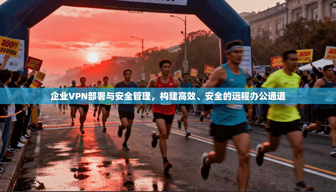 企业VPN部署与安全管理,构建高效、安全的远程办公通道