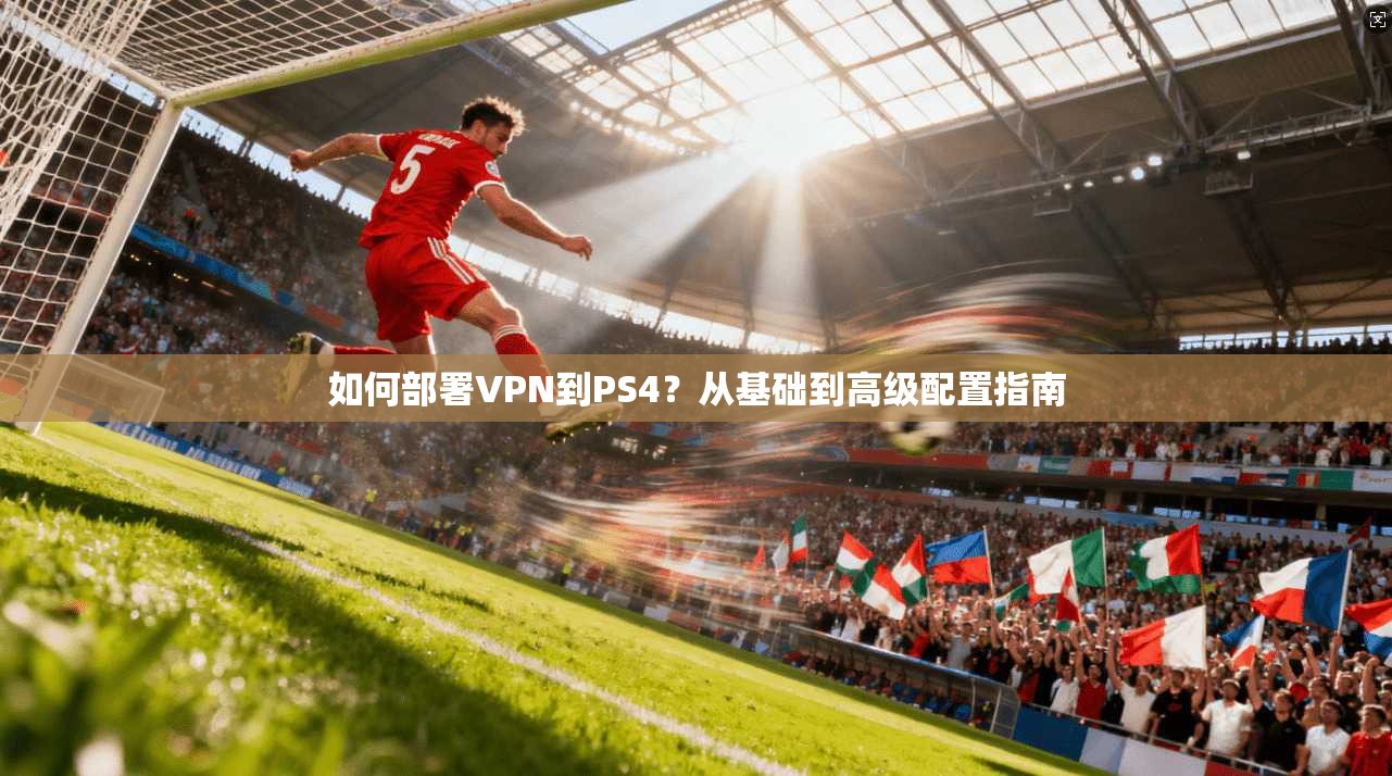 如何部署VPN到PS4？从基础到高级配置指南