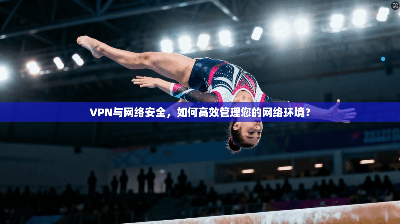 VPN与网络安全，如何高效管理您的网络环境？