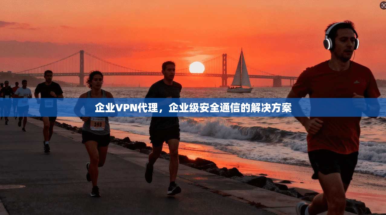 企业VPN代理，企业级安全通信的解决方案