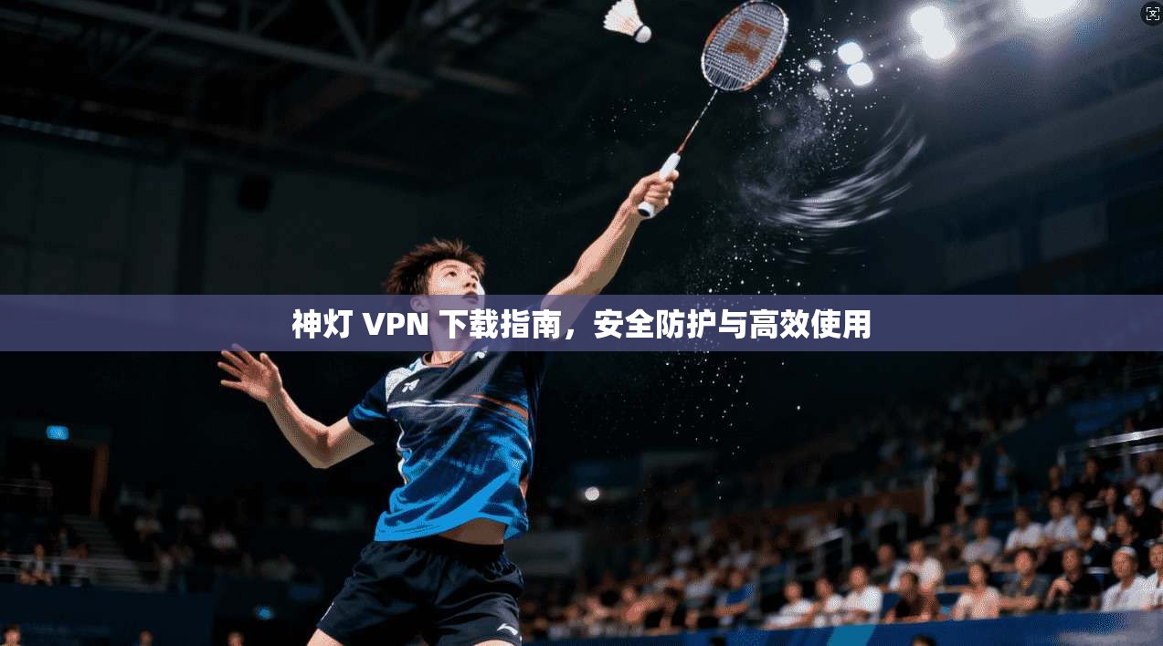 神灯 VPN 下载指南，安全防护与高效使用