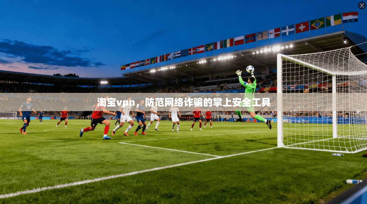 淘宝vpn，防范网络诈骗的掌上安全工具