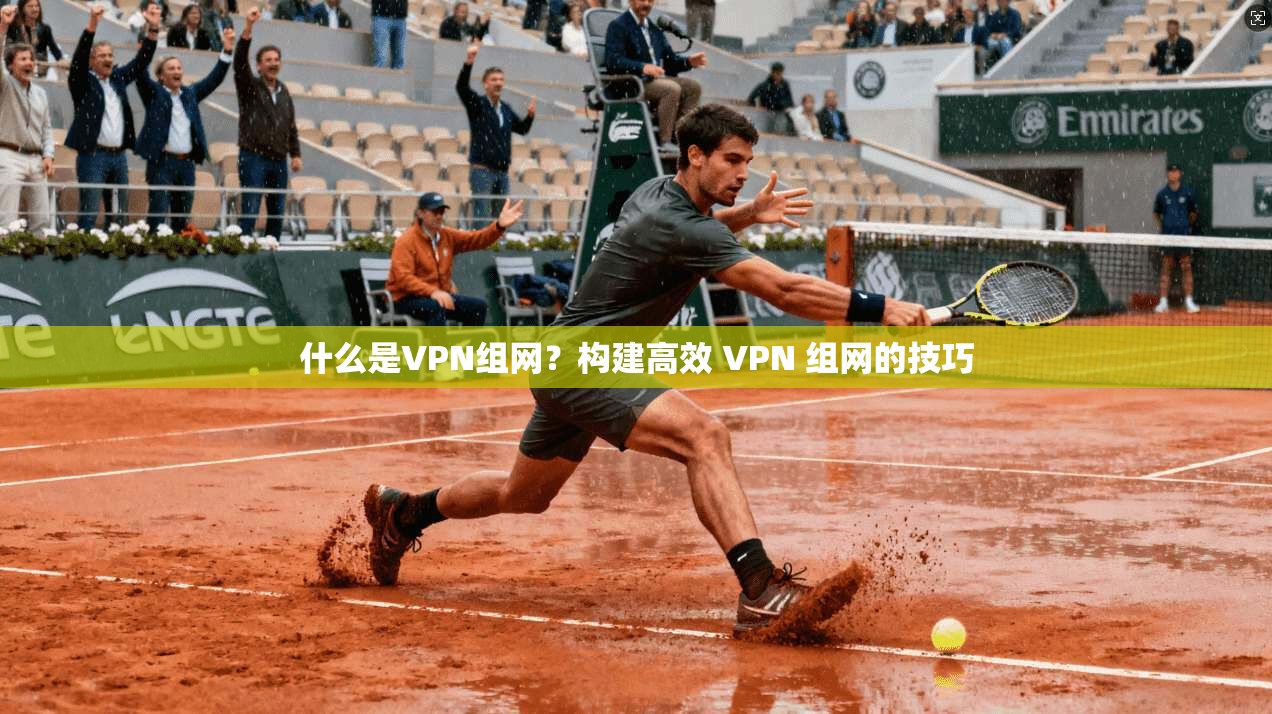 什么是VPN组网？构建高效 VPN 组网的技巧