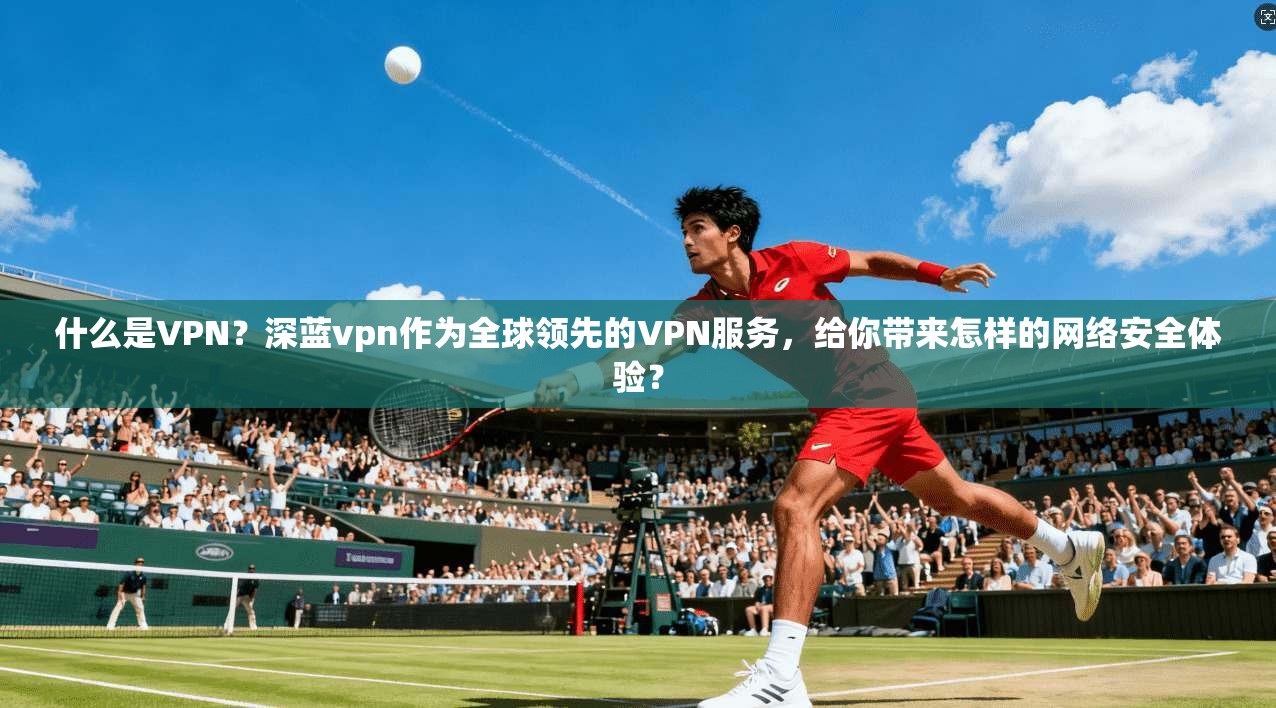 什么是VPN?深蓝vpn作为全球领先的VPN服务,给你带来怎样的网络安全体验?