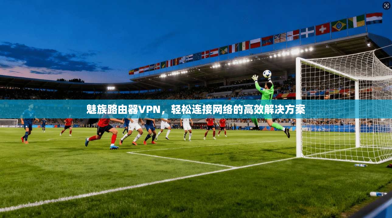 魅族路由器VPN,轻松连接网络的高效解决方案