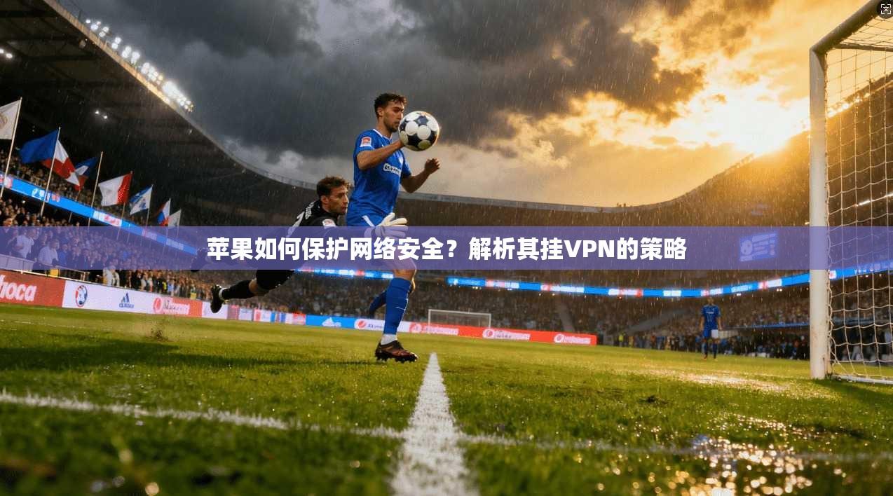 苹果如何保护网络安全?解析其挂VPN的策略