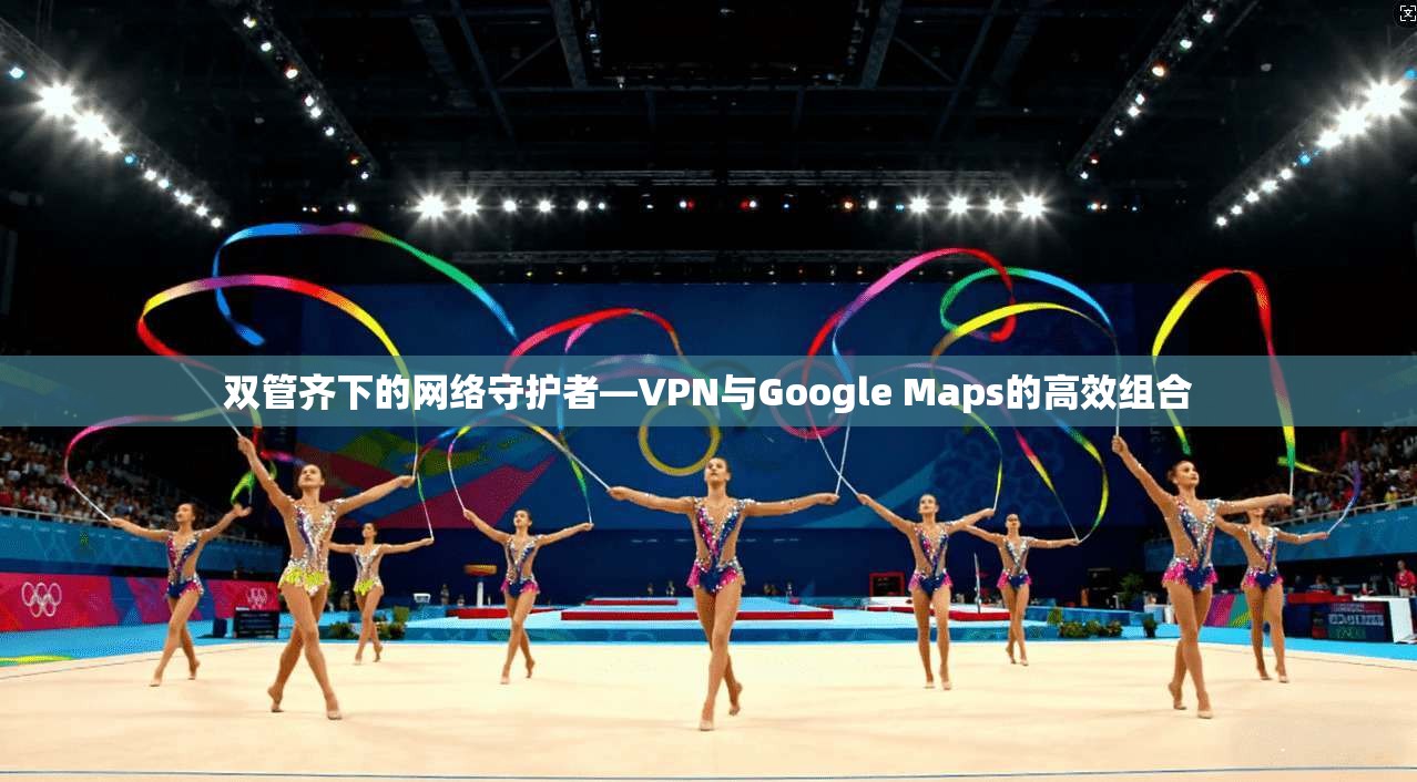 双管齐下的网络守护者—VPN与Google Maps的高效组合