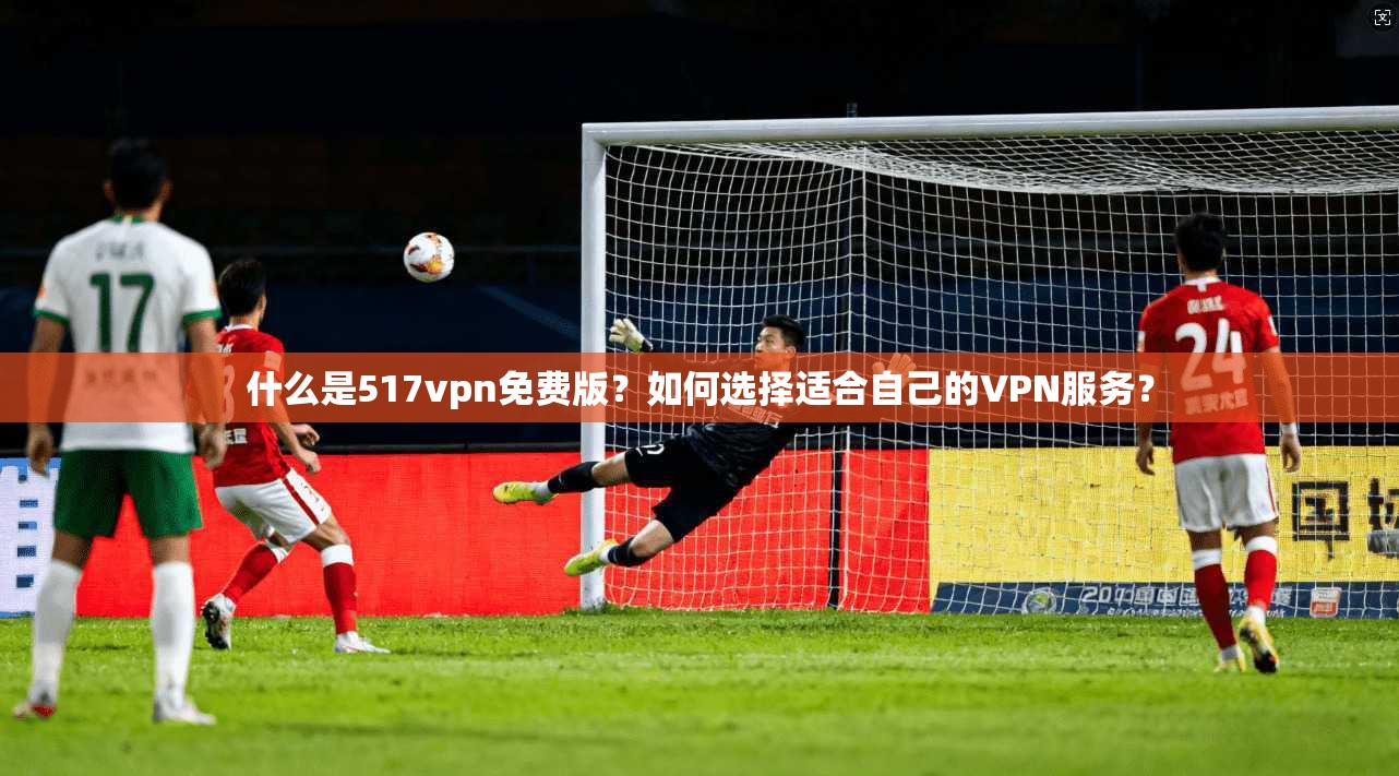 什么是517vpn免费版？如何选择适合自己的VPN服务？