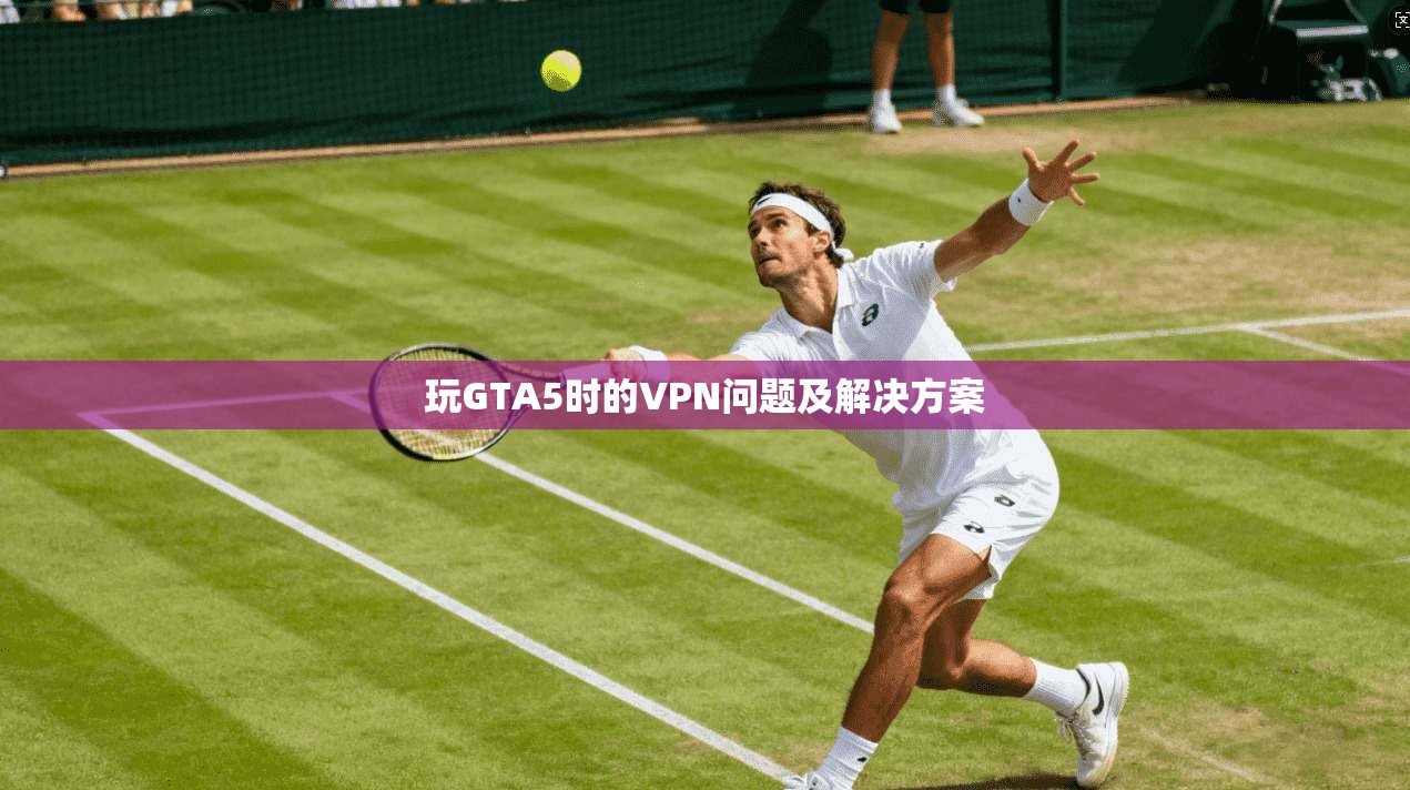 玩GTA5时的VPN问题及解决方案