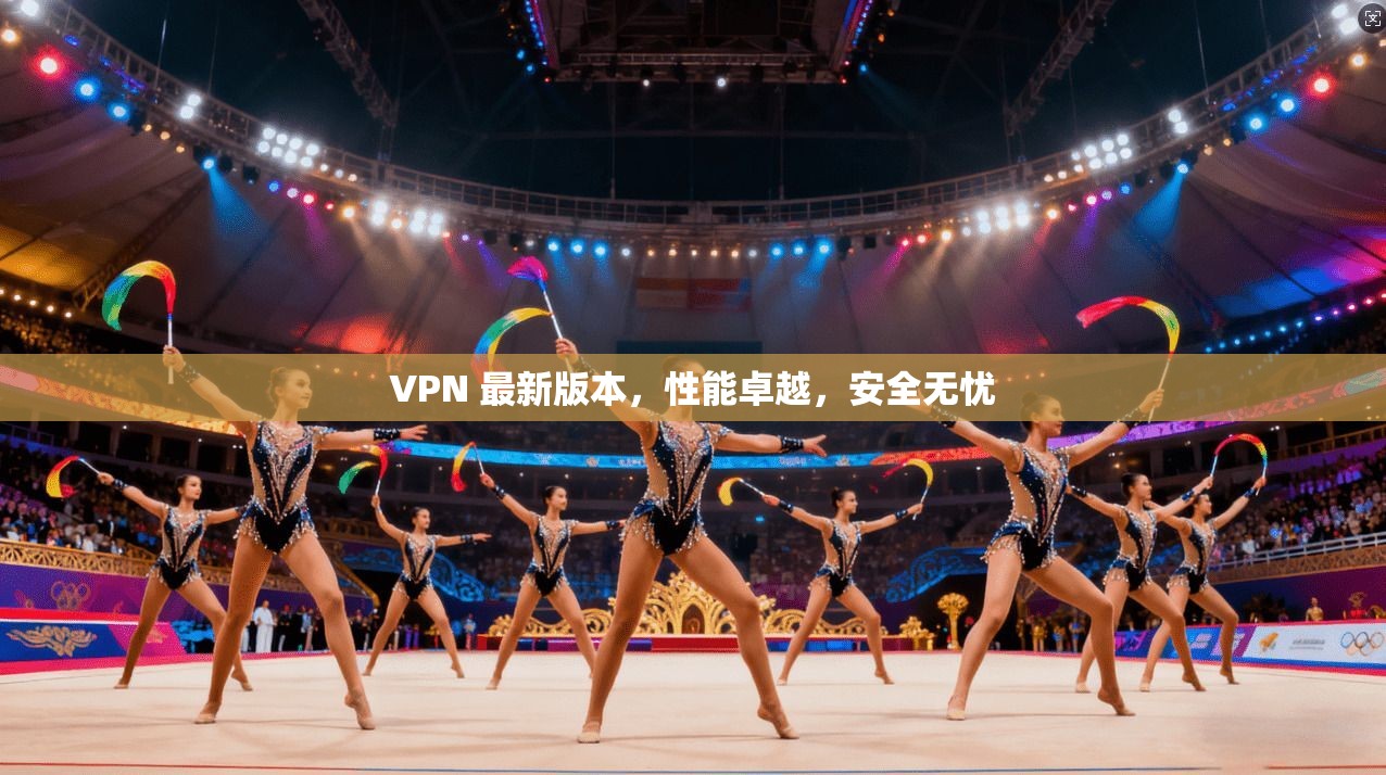 VPN 最新版本,性能卓越,安全无忧