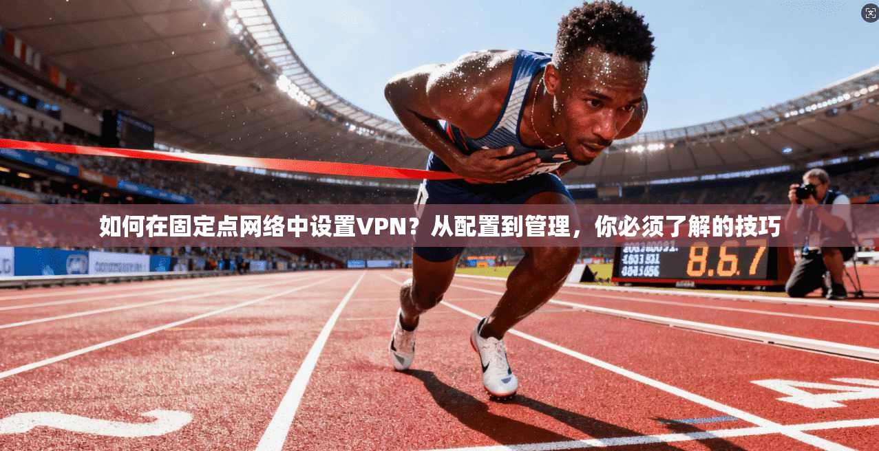 如何在固定点网络中设置VPN？从配置到管理，你必须了解的技巧
