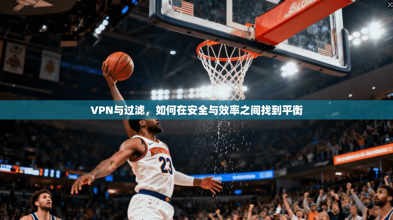 VPN与过滤，如何在安全与效率之间找到平衡