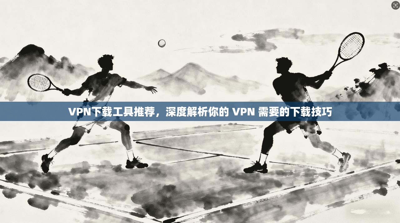 VPN下载工具推荐,深度解析你的 VPN 需要的下载技巧