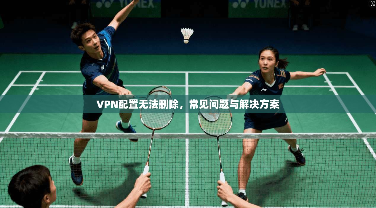 VPN配置无法删除，常见问题与解决方案