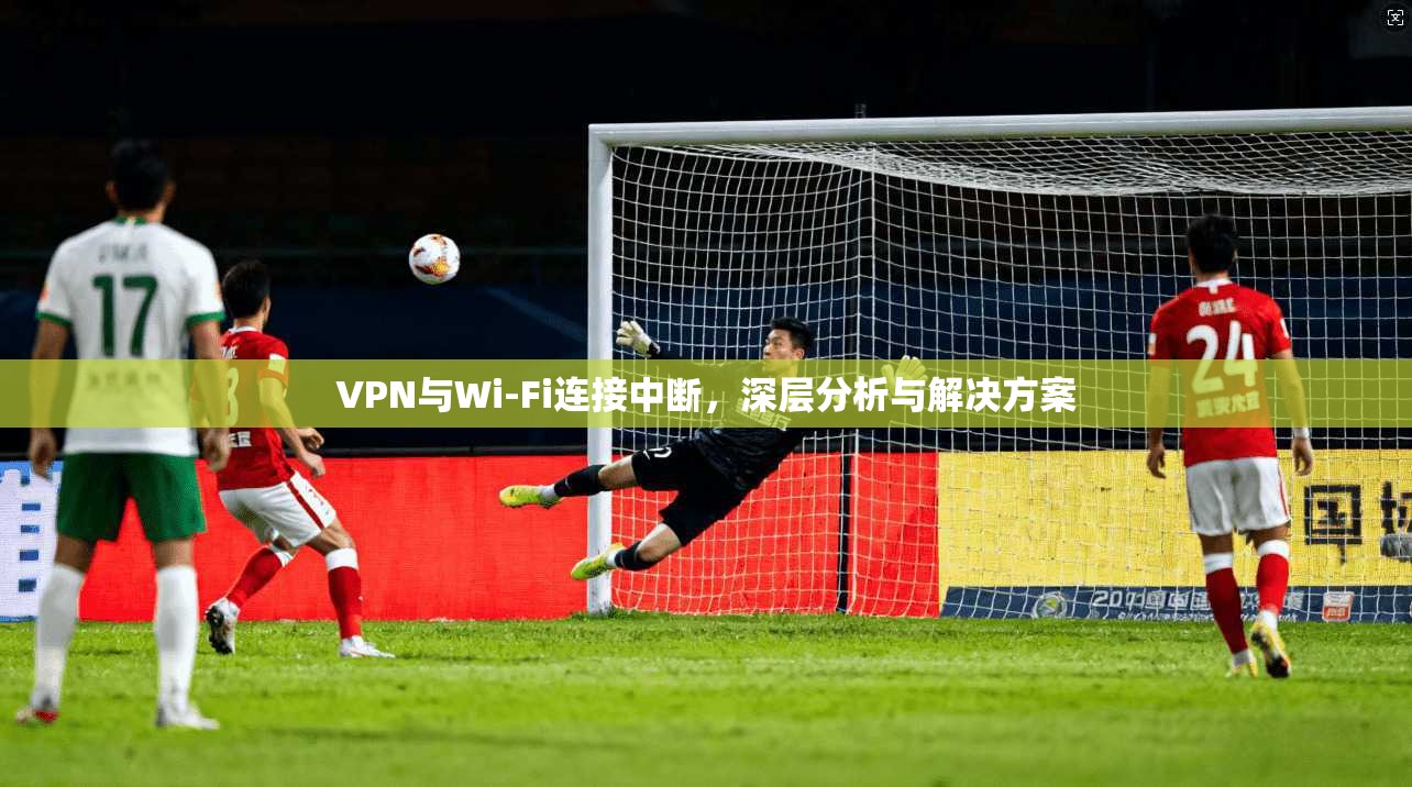 VPN与Wi-Fi连接中断，深层分析与解决方案