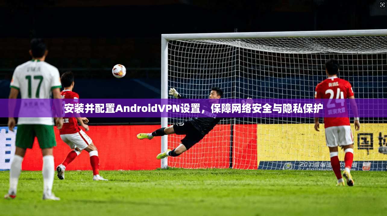 安装并配置AndroidVPN设置，保障网络安全与隐私保护