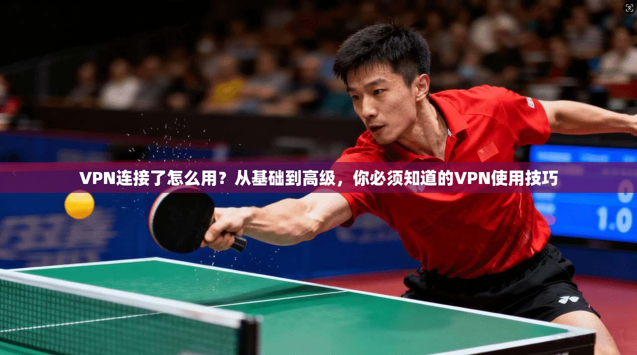 VPN连接了怎么用？从基础到高级，你必须知道的VPN使用技巧