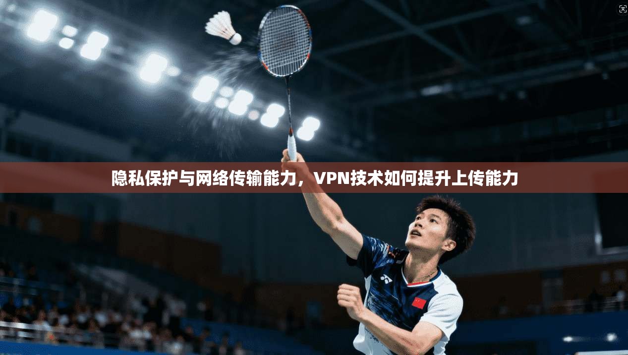 隐私保护与网络传输能力，VPN技术如何提升上传能力