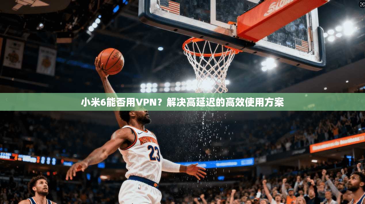 小米6能否用VPN？解决高延迟的高效使用方案