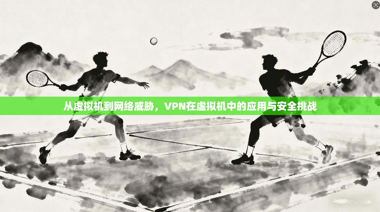 从虚拟机到网络威胁，VPN在虚拟机中的应用与安全挑战  第1张