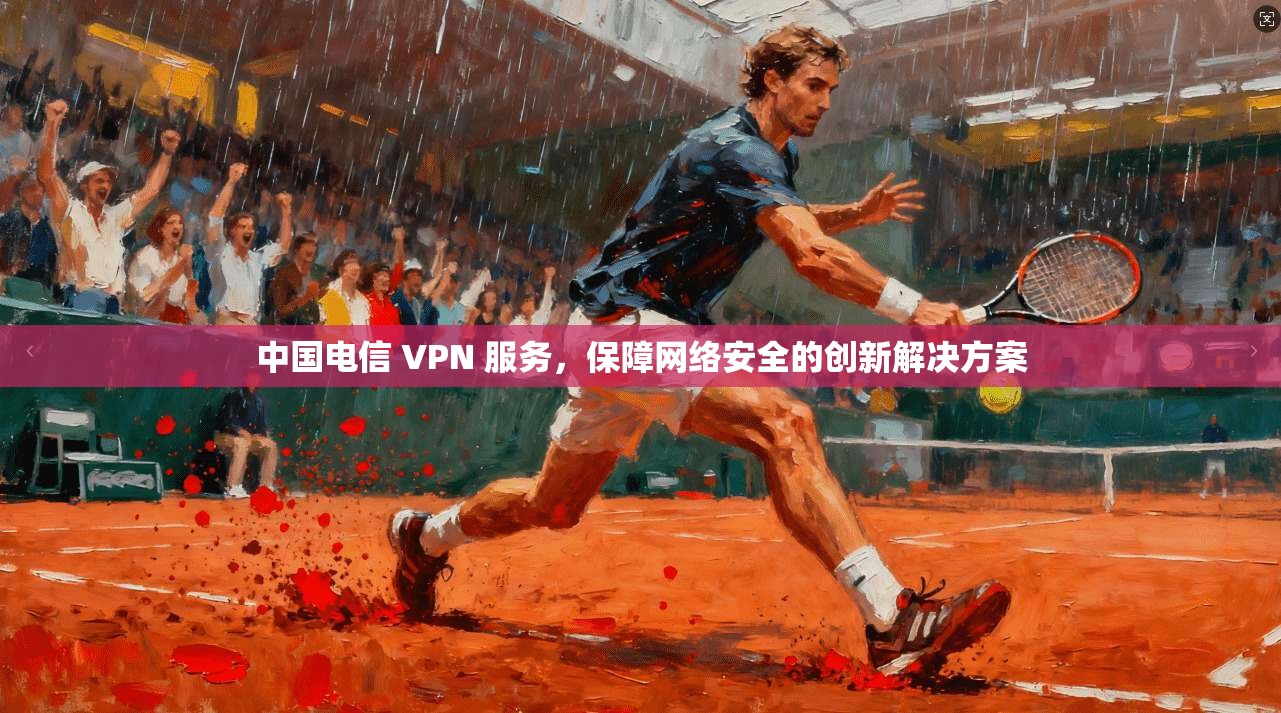 中国电信 VPN 服务，保障网络安全的创新解决方案