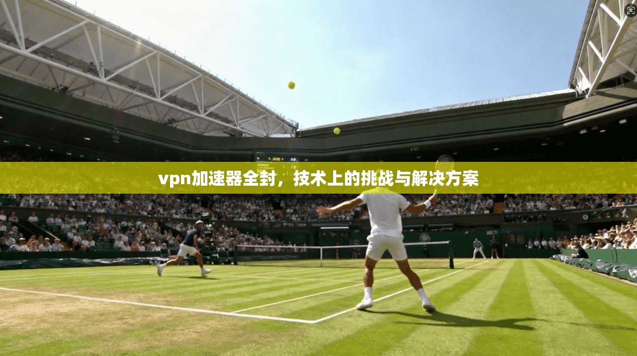 vpn加速器全封，技术上的挑战与解决方案