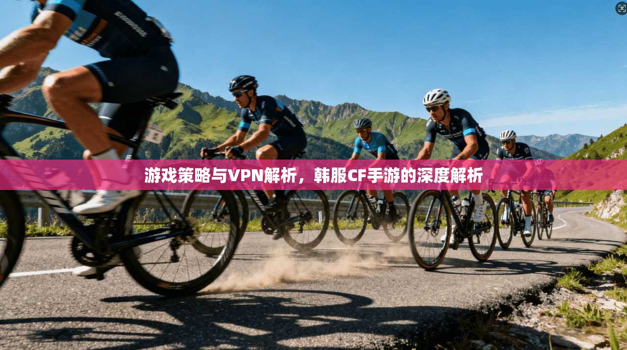 游戏策略与VPN解析，韩服CF手游的深度解析