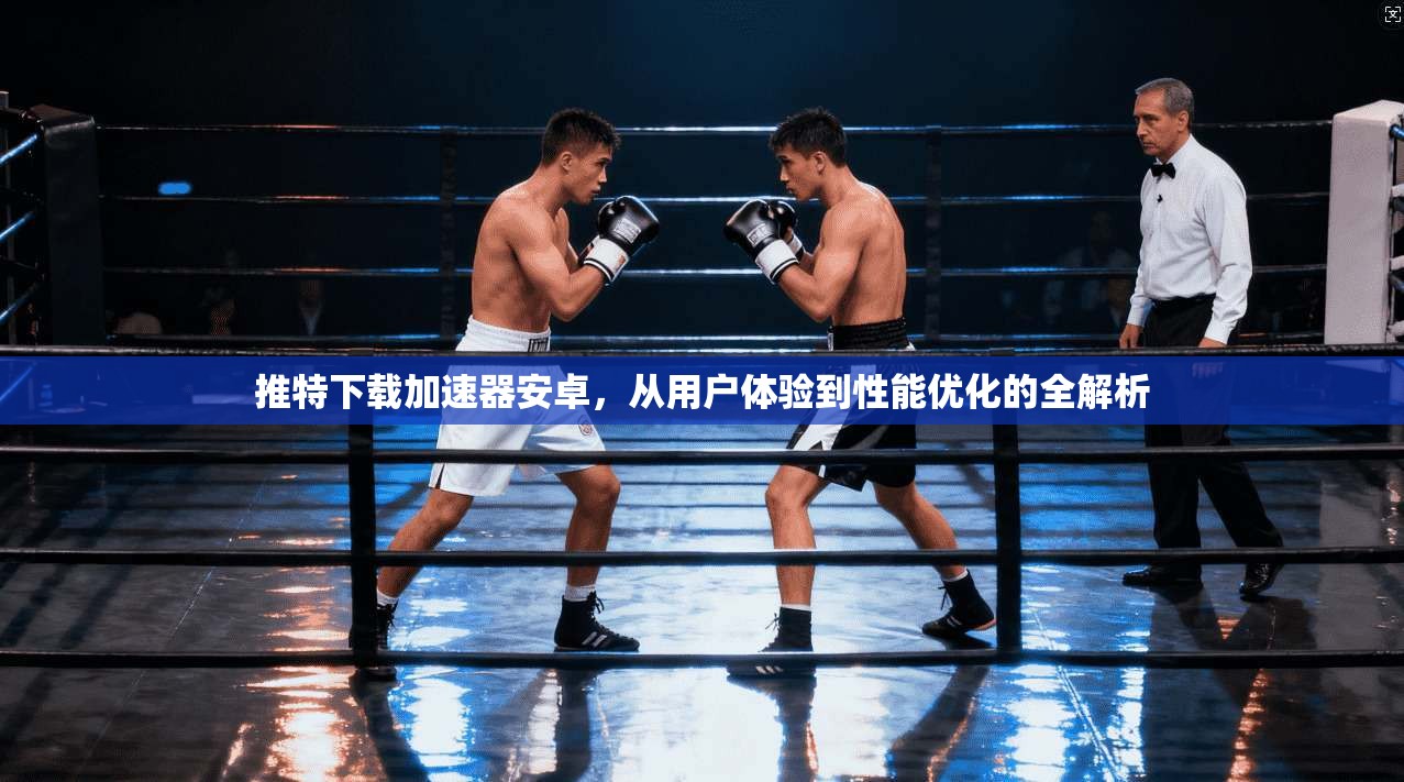 推特下载加速器安卓，从用户体验到性能优化的全解析