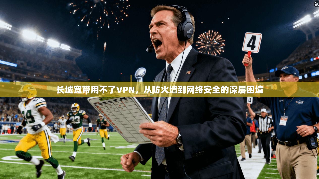 长城宽带用不了VPN，从防火墙到网络安全的深层困境