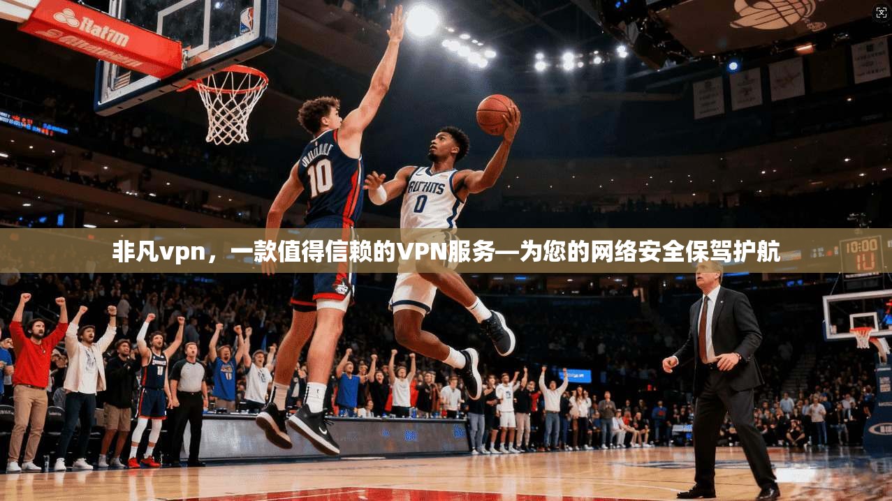 非凡vpn，一款值得信赖的VPN服务—为您的网络安全保驾护航