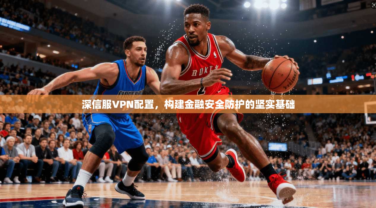 深信服VPN配置，构建金融安全防护的坚实基础