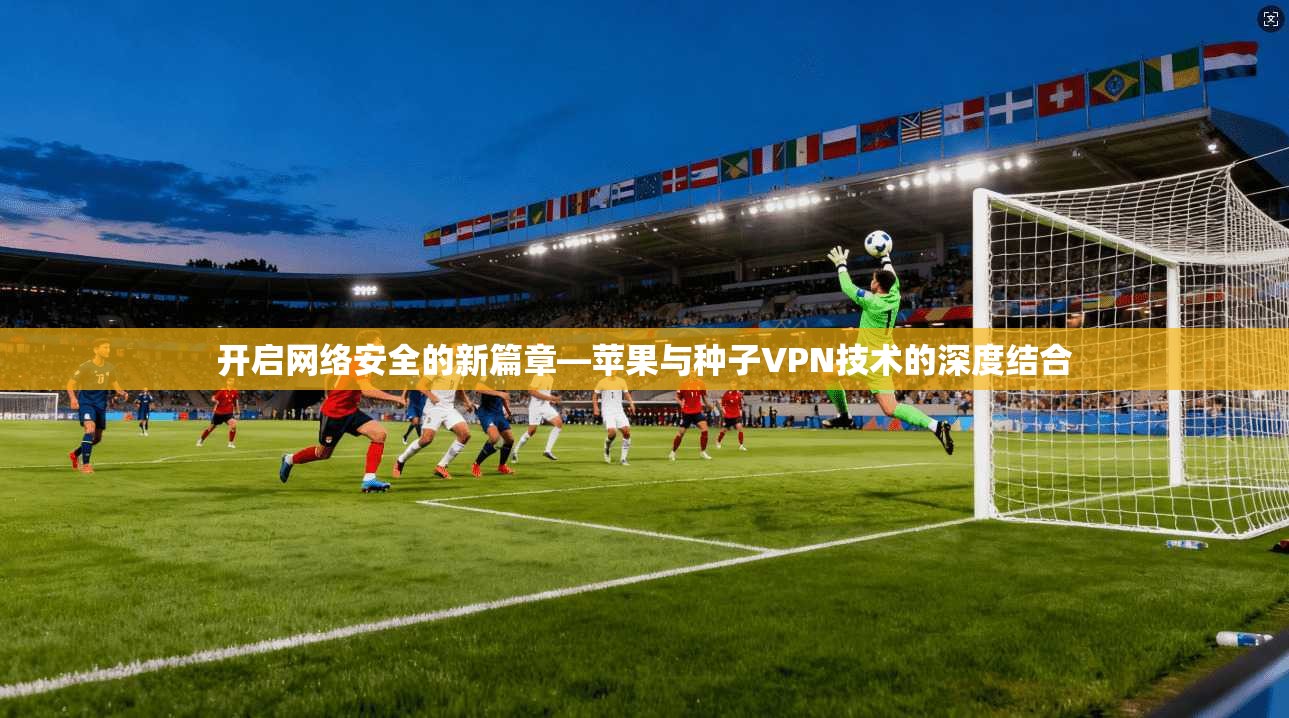 开启网络安全的新篇章—苹果与种子VPN技术的深度结合