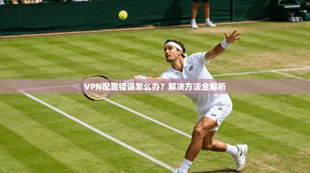 VPN配置错误怎么办？解决方法全解析