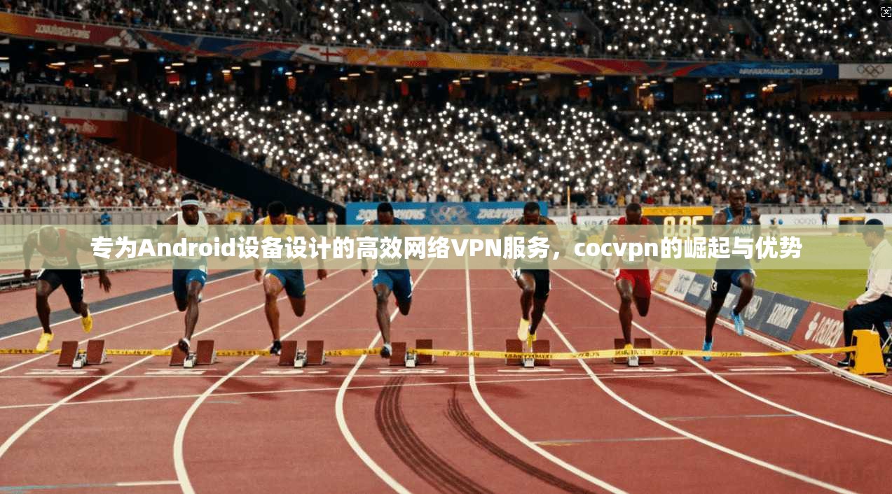 专为Android设备设计的高效网络VPN服务，cocvpn的崛起与优势