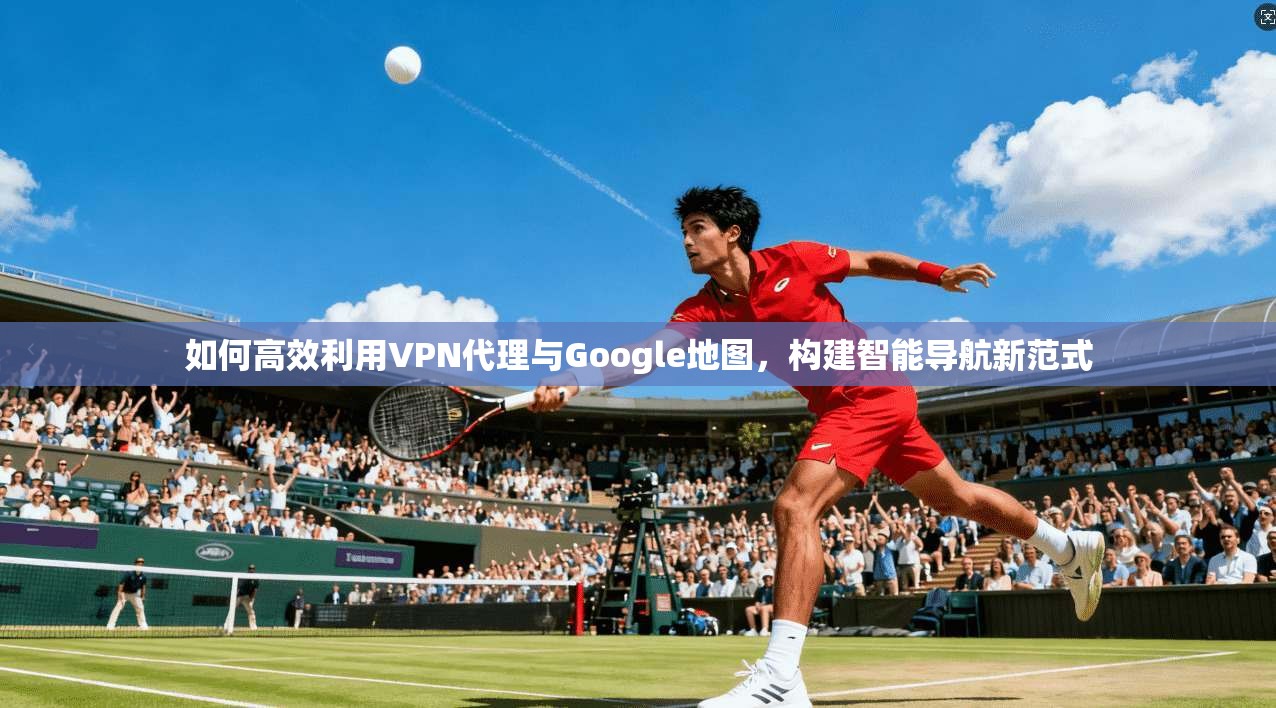 如何高效利用VPN代理与Google地图，构建智能导航新范式