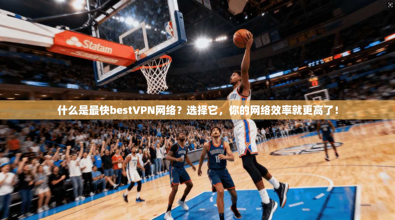 什么是最快bestVPN网络？选择它，你的网络效率就更高了！