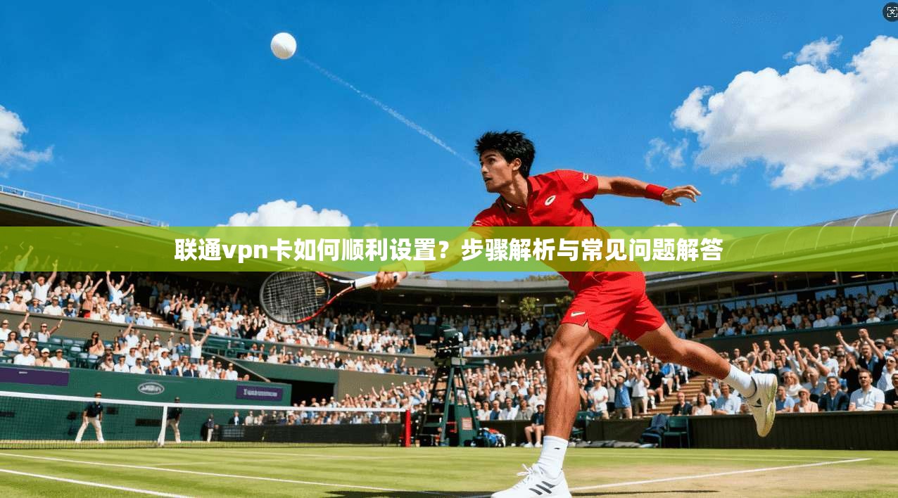 联通vpn卡如何顺利设置？步骤解析与常见问题解答