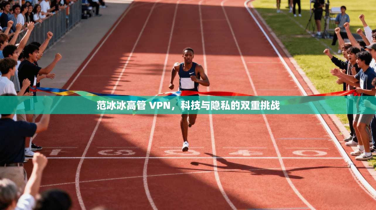 范冰冰高管 VPN，科技与隐私的双重挑战  第1张