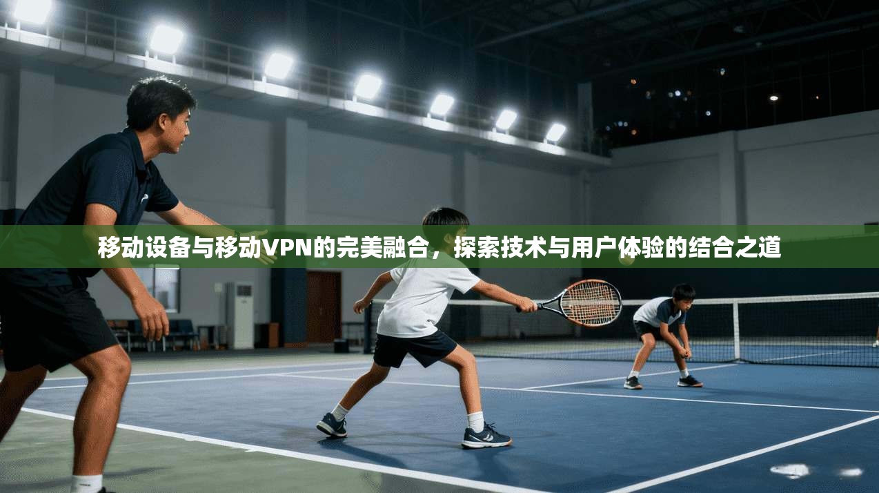 移动设备与移动VPN的完美融合,探索技术与用户体验的结合之道