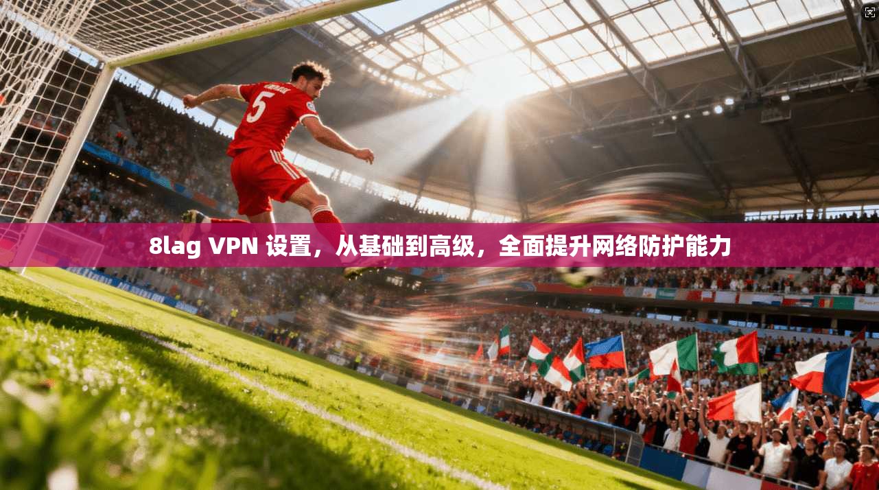 8lag VPN 设置,从基础到高级,全面提升网络防护能力