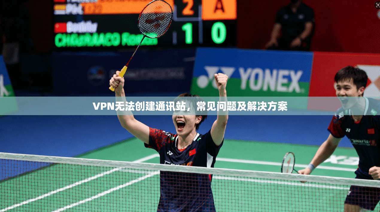 VPN无法创建通讯站，常见问题及解决方案