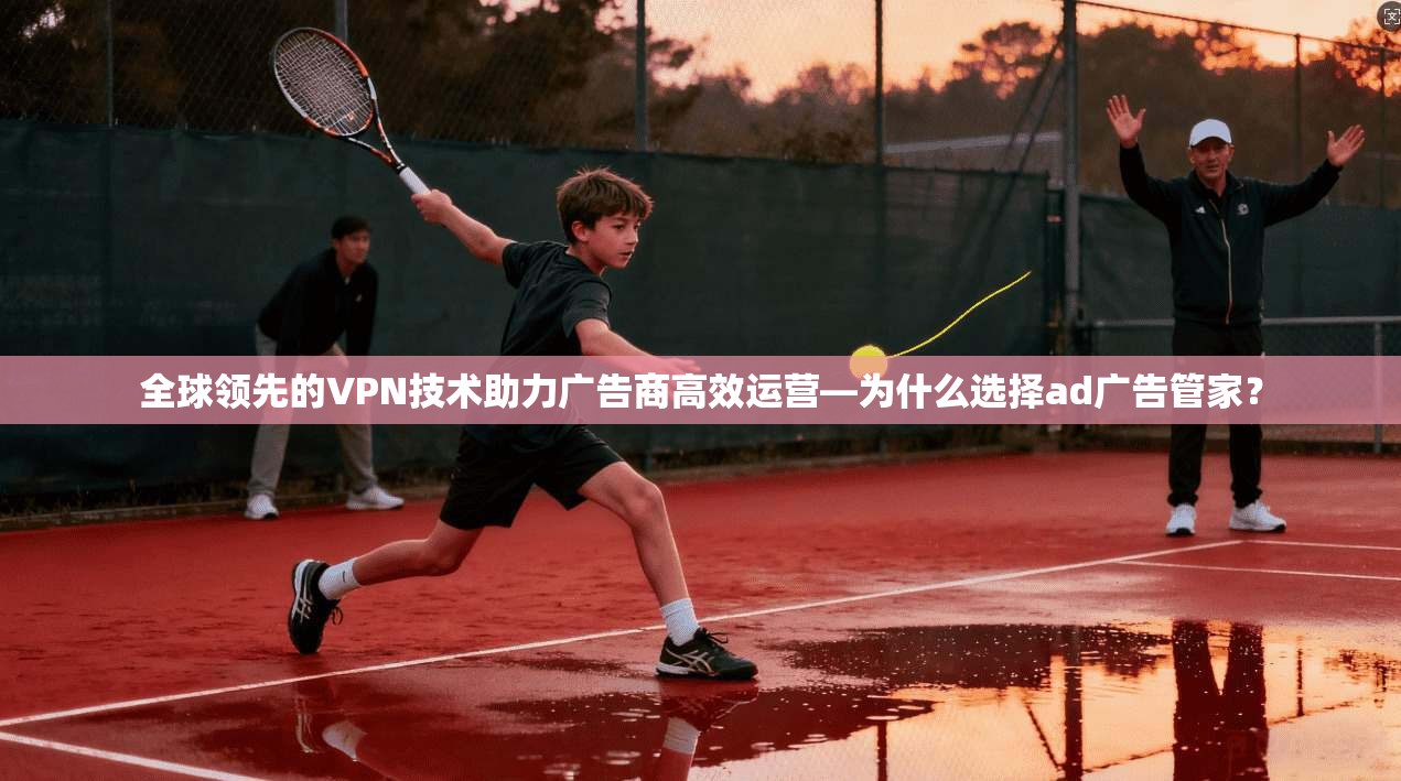 全球领先的VPN技术助力广告商高效运营—为什么选择ad广告管家？