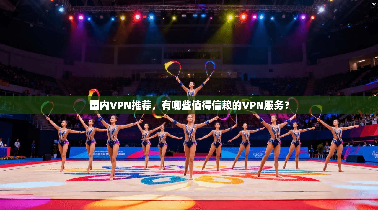 国内VPN推荐，有哪些值得信赖的VPN服务？