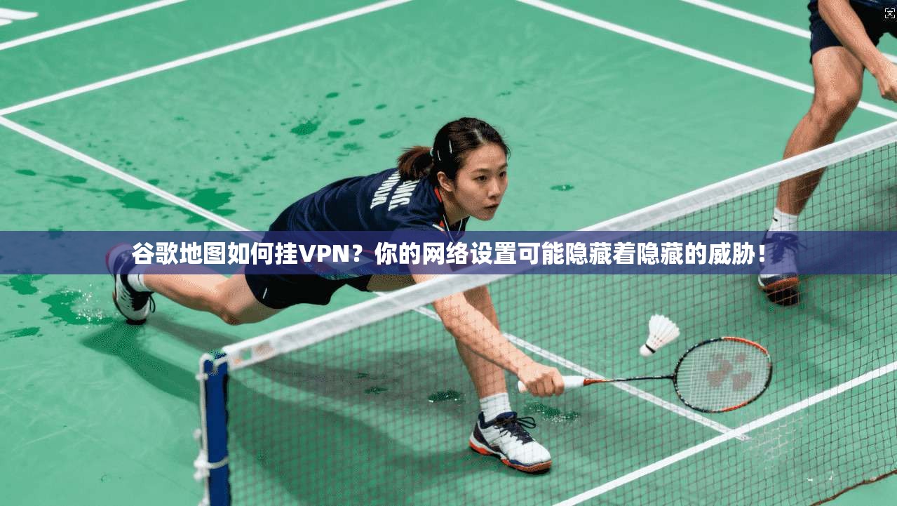 谷歌地图如何挂VPN？你的网络设置可能隐藏着隐藏的威胁！