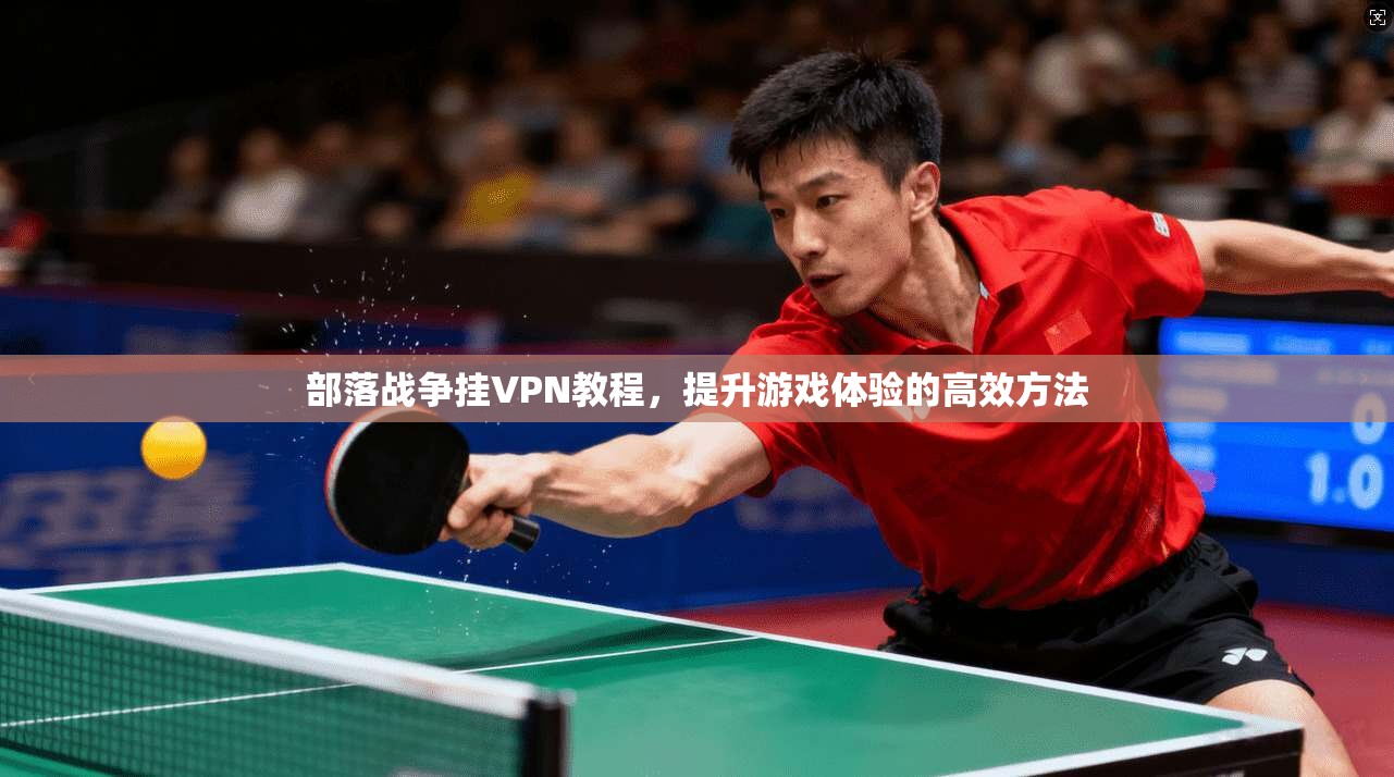 部落战争挂VPN教程，提升游戏体验的高效方法