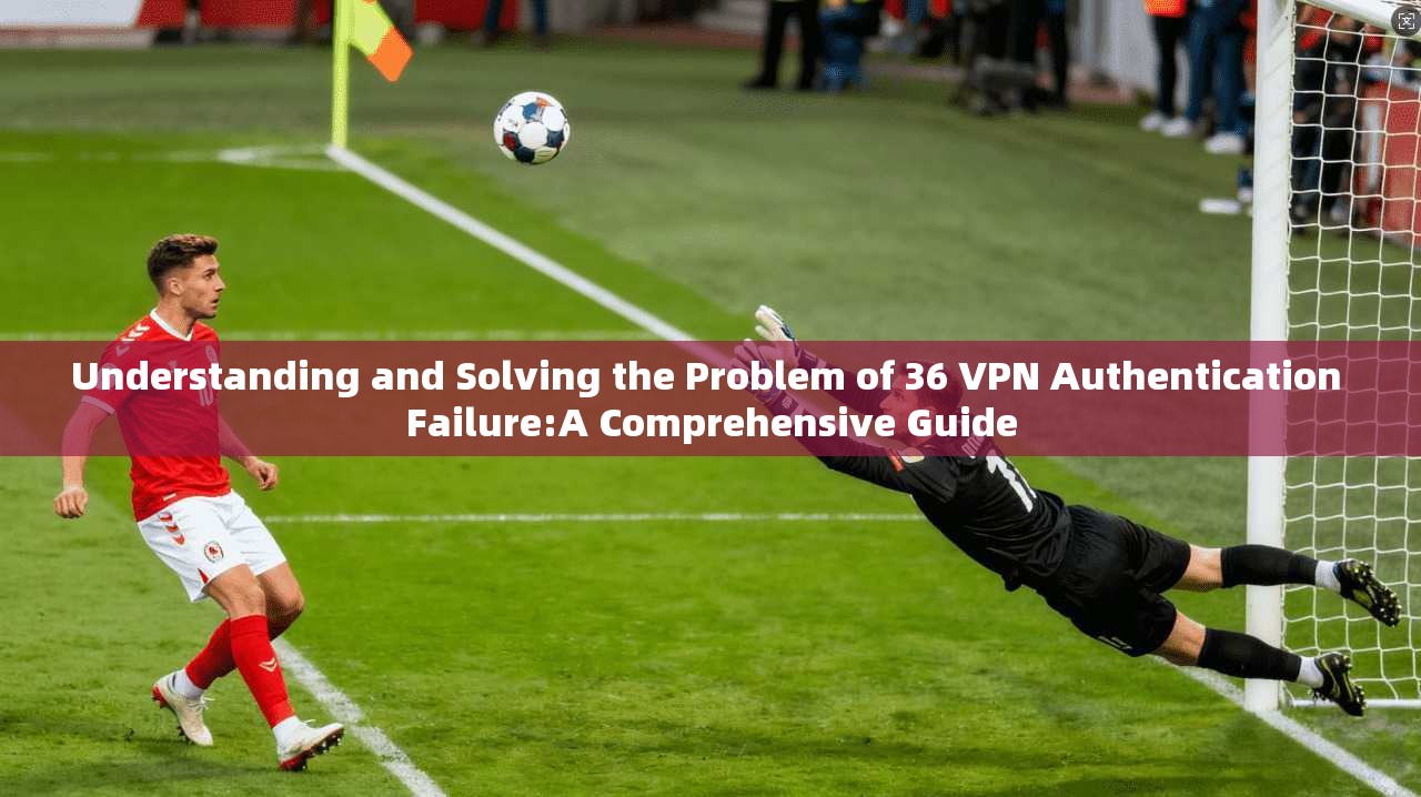 Understanding and Solving the Problem of 36 VPN Authentication Failure:A Comprehensive Guide