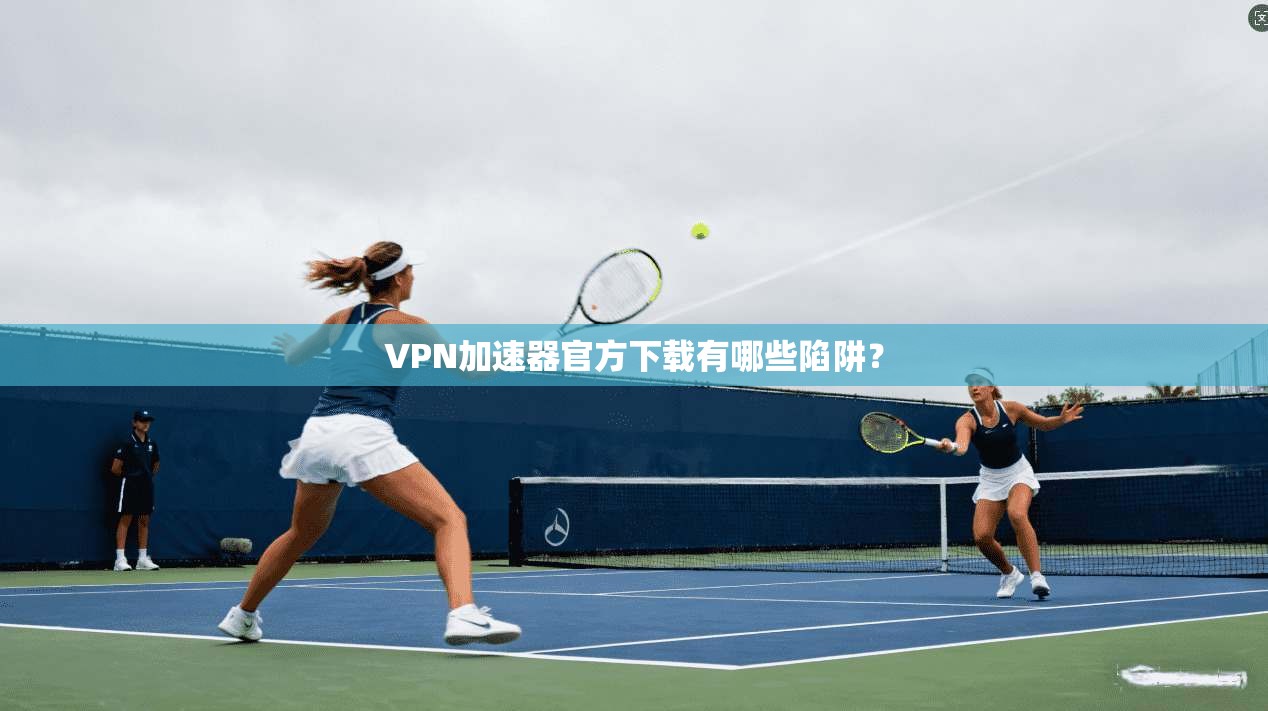 VPN加速器官方下载有哪些陷阱？