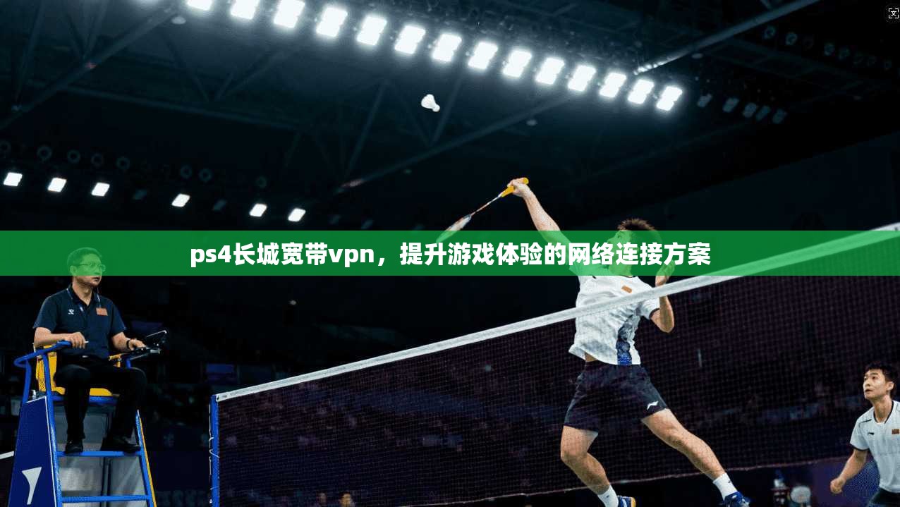 ps4长城宽带vpn，提升游戏体验的网络连接方案