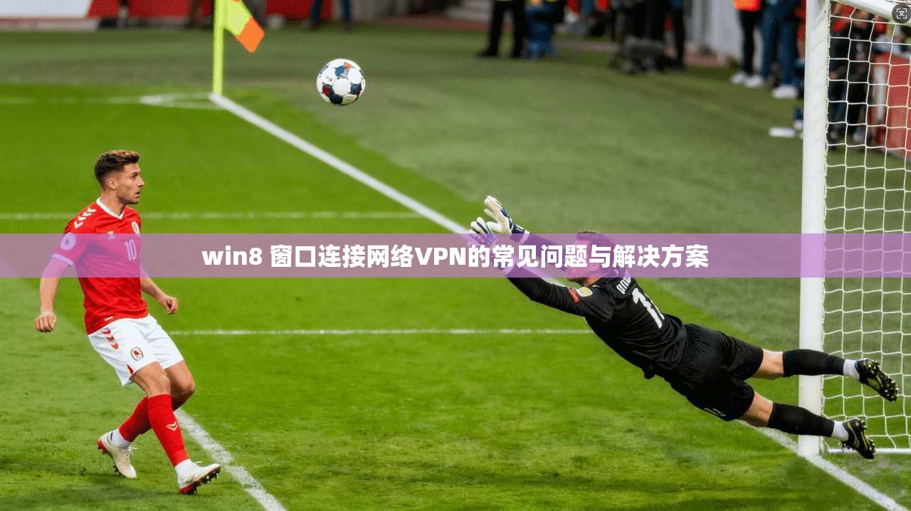 win8 窗口连接网络VPN的常见问题与解决方案